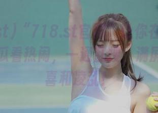 “718.st官网”让你在茶余饭后，吃瓜看热闹，一通乱搜，满屏幕的惊喜和凌乱！