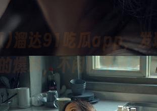 溜达91吃瓜app，发现太多有趣的爆料，不闲聊不算快活！