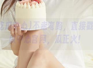 不走弯路，直接戳五一吃瓜中心官网，瓜正火！