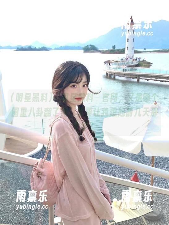 “明星黑料”官网，又是哪个圈里八卦翻了船，非要让我想起前几天那个梦？