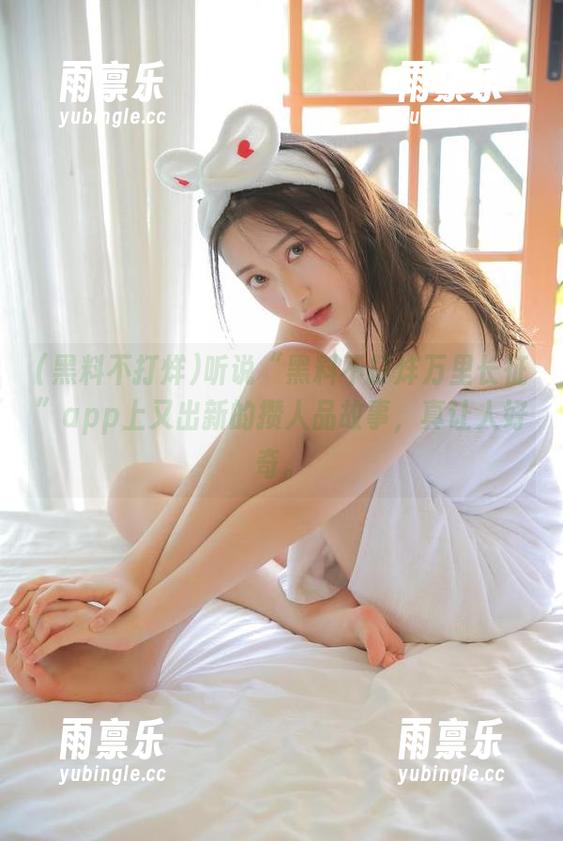 听说“黑料不打烊万里长征”app上又出新的攒人品故事，真让人好奇。