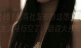51黑料社发布的这则猛料，构思也太天马行空了，脑洞大开啊！